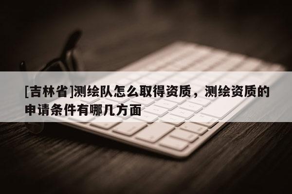 [吉林省]測(cè)繪隊(duì)怎么取得資質(zhì)，測(cè)繪資質(zhì)的申請(qǐng)條件有哪幾方面