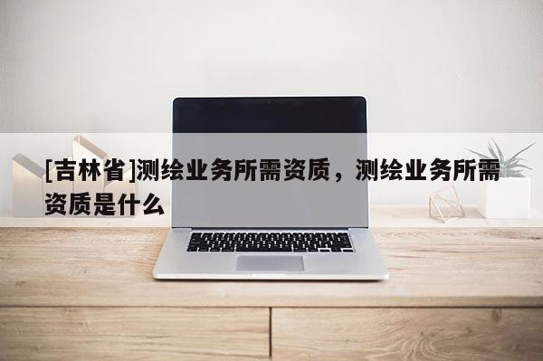 [吉林省]測(cè)繪業(yè)務(wù)所需資質(zhì)，測(cè)繪業(yè)務(wù)所需資質(zhì)是什么