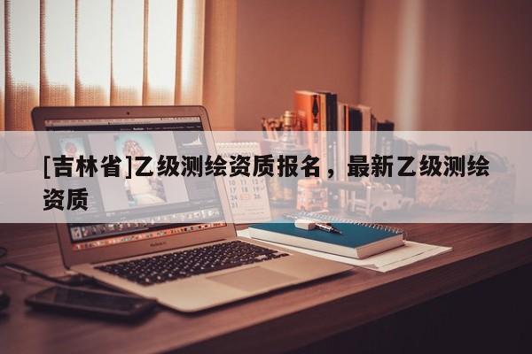 [吉林省]乙級(jí)測(cè)繪資質(zhì)報(bào)名，最新乙級(jí)測(cè)繪資質(zhì)