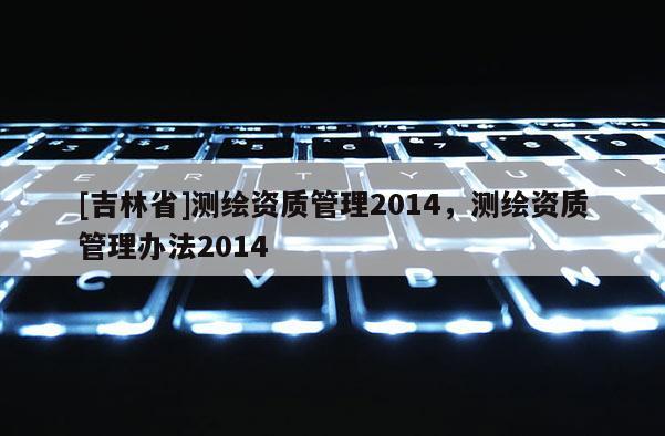 [吉林省]測(cè)繪資質(zhì)管理2014，測(cè)繪資質(zhì)管理辦法2014