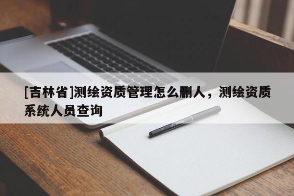 [吉林省]測繪資質(zhì)管理怎么刪人，測繪資質(zhì)系統(tǒng)人員查詢