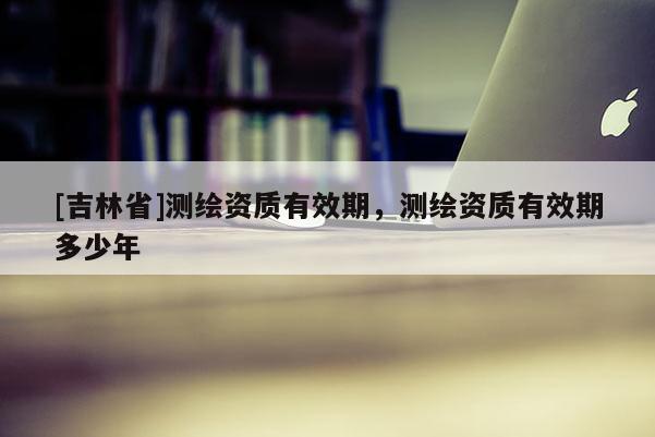 [吉林省]測繪資質(zhì)有效期，測繪資質(zhì)有效期多少年