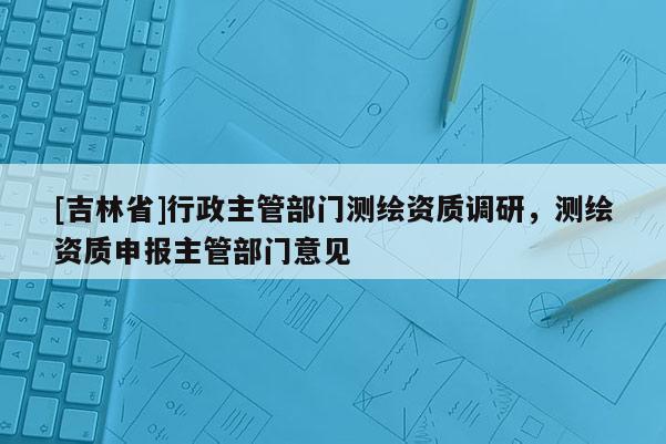 [吉林省]行政主管部門測繪資質(zhì)調(diào)研，測繪資質(zhì)申報主管部門意見
