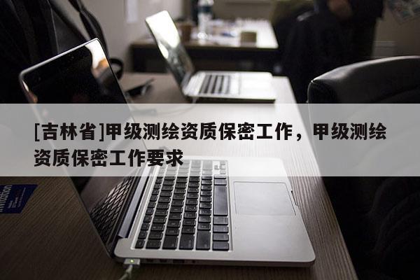 [吉林省]甲級測繪資質(zhì)保密工作，甲級測繪資質(zhì)保密工作要求