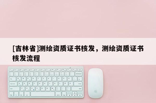 [吉林省]測繪資質(zhì)證書核發(fā)，測繪資質(zhì)證書核發(fā)流程