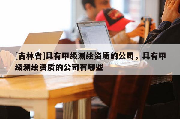 [吉林省]具有甲級(jí)測(cè)繪資質(zhì)的公司，具有甲級(jí)測(cè)繪資質(zhì)的公司有哪些