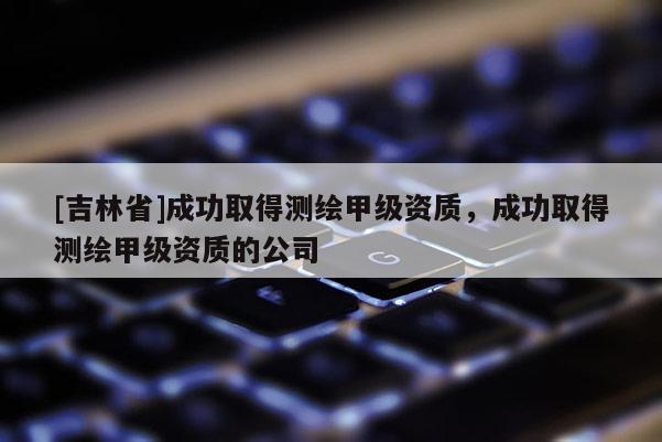 [吉林省]成功取得測繪甲級資質(zhì)，成功取得測繪甲級資質(zhì)的公司