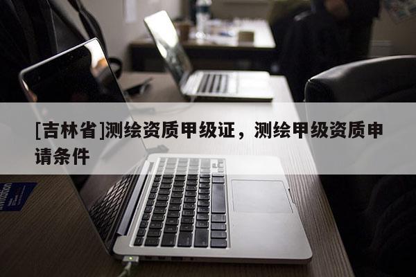 [吉林省]測繪資質(zhì)甲級證，測繪甲級資質(zhì)申請條件