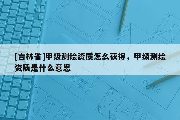 [吉林省]甲級(jí)測(cè)繪資質(zhì)怎么獲得，甲級(jí)測(cè)繪資質(zhì)是什么意思