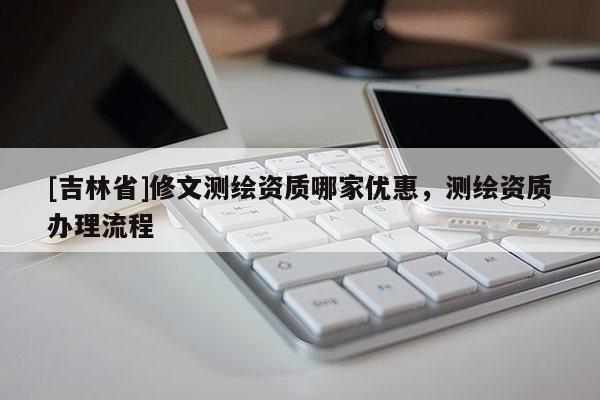 [吉林省]修文測繪資質(zhì)哪家優(yōu)惠，測繪資質(zhì)辦理流程