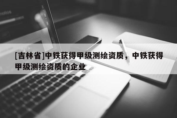 [吉林省]中鐵獲得甲級測繪資質(zhì)，中鐵獲得甲級測繪資質(zhì)的企業(yè)