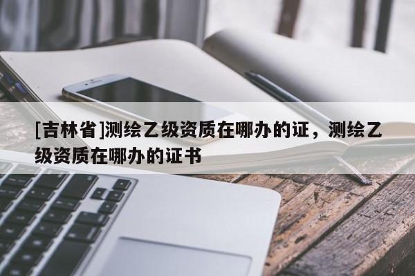 [吉林省]測繪乙級資質(zhì)在哪辦的證，測繪乙級資質(zhì)在哪辦的證書