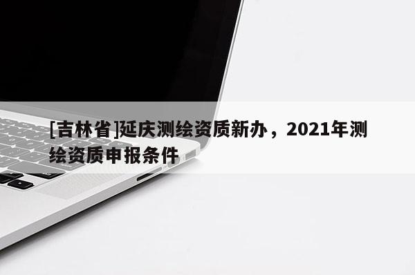 [吉林省]延慶測繪資質(zhì)新辦，2021年測繪資質(zhì)申報條件