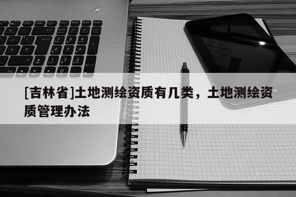 [吉林省]土地測繪資質(zhì)有幾類，土地測繪資質(zhì)管理辦法