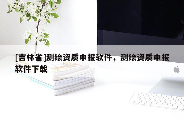 [吉林省]測繪資質(zhì)申報(bào)軟件，測繪資質(zhì)申報(bào)軟件下載
