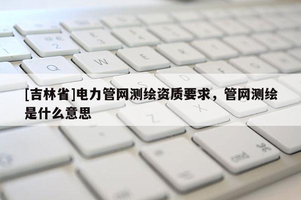 [吉林省]電力管網(wǎng)測繪資質(zhì)要求，管網(wǎng)測繪是什么意思