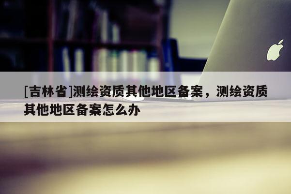 [吉林省]測(cè)繪資質(zhì)其他地區(qū)備案，測(cè)繪資質(zhì)其他地區(qū)備案怎么辦