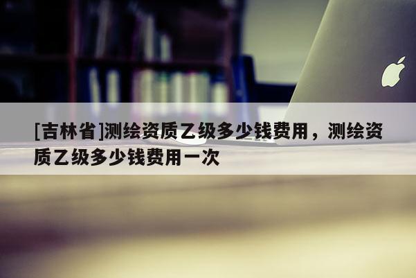 [吉林省]測繪資質(zhì)乙級多少錢費(fèi)用，測繪資質(zhì)乙級多少錢費(fèi)用一次