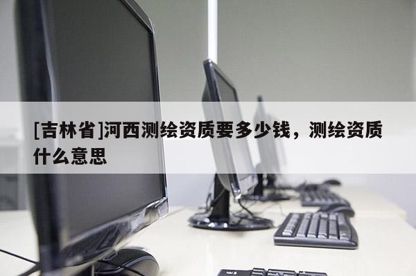 [吉林省]河西測繪資質(zhì)要多少錢，測繪資質(zhì)什么意思