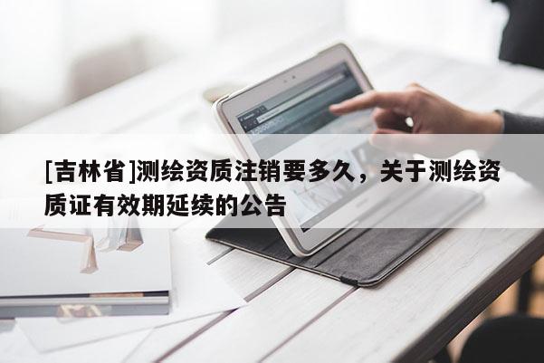 [吉林省]測繪資質(zhì)注銷要多久，關(guān)于測繪資質(zhì)證有效期延續(xù)的公告