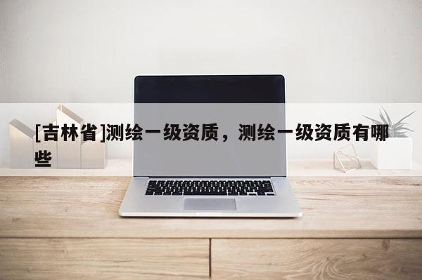 [吉林省]測繪一級資質(zhì)，測繪一級資質(zhì)有哪些
