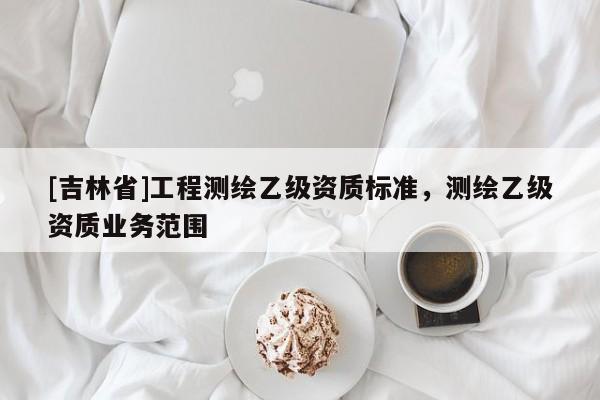 [吉林省]工程測(cè)繪乙級(jí)資質(zhì)標(biāo)準(zhǔn)，測(cè)繪乙級(jí)資質(zhì)業(yè)務(wù)范圍