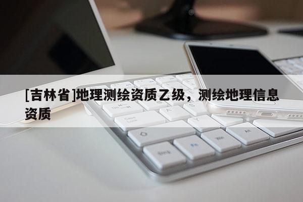 [吉林省]地理測繪資質(zhì)乙級，測繪地理信息資質(zhì)