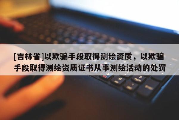 [吉林省]以欺騙手段取得測繪資質(zhì)，以欺騙手段取得測繪資質(zhì)證書從事測繪活動的處罰