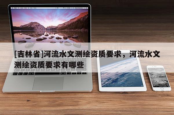 [吉林省]河流水文測繪資質(zhì)要求，河流水文測繪資質(zhì)要求有哪些