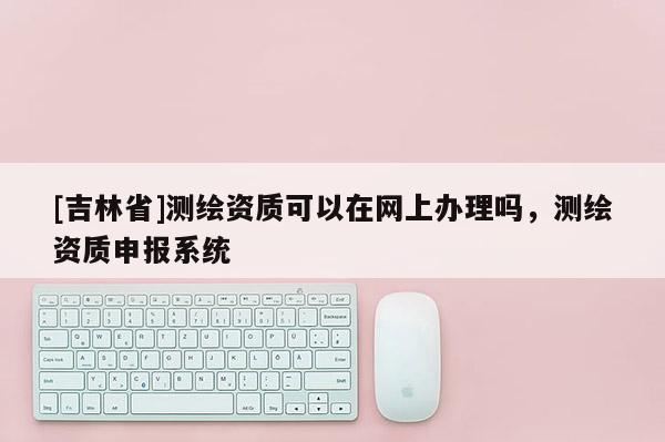 [吉林省]測繪資質(zhì)可以在網(wǎng)上辦理嗎，測繪資質(zhì)申報系統(tǒng)