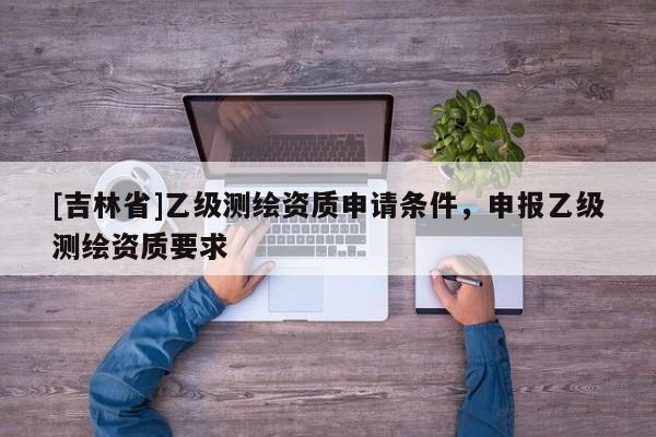 [吉林省]乙級(jí)測(cè)繪資質(zhì)申請(qǐng)條件，申報(bào)乙級(jí)測(cè)繪資質(zhì)要求