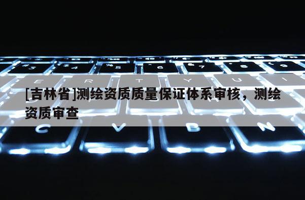 [吉林省]測繪資質(zhì)質(zhì)量保證體系審核，測繪資質(zhì)審查