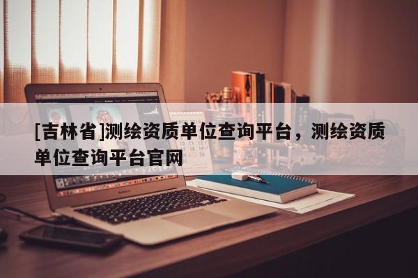 [吉林省]測繪資質(zhì)單位查詢平臺，測繪資質(zhì)單位查詢平臺官網(wǎng)