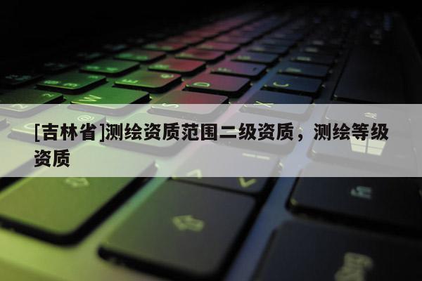 [吉林省]測(cè)繪資質(zhì)范圍二級(jí)資質(zhì)，測(cè)繪等級(jí)資質(zhì)