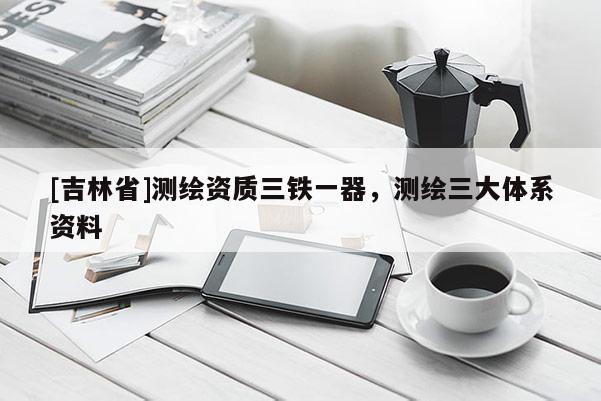 [吉林省]測繪資質(zhì)三鐵一器，測繪三大體系資料
