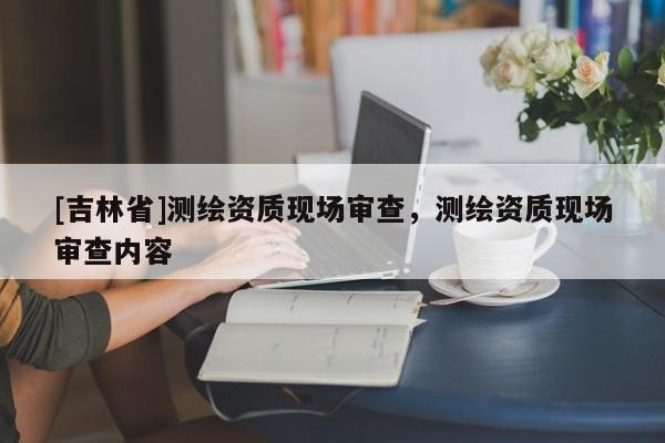 [吉林省]測繪資質(zhì)現(xiàn)場審查，測繪資質(zhì)現(xiàn)場審查內(nèi)容