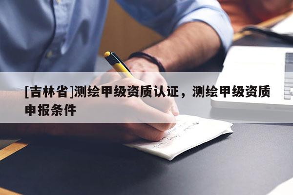 [吉林省]測繪甲級資質(zhì)認證，測繪甲級資質(zhì)申報條件