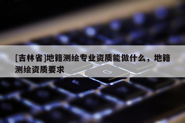 [吉林省]地籍測(cè)繪專業(yè)資質(zhì)能做什么，地籍測(cè)繪資質(zhì)要求