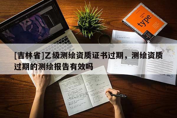 [吉林省]乙級(jí)測繪資質(zhì)證書過期，測繪資質(zhì)過期的測繪報(bào)告有效嗎