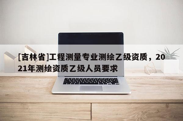 [吉林省]工程測量專業(yè)測繪乙級資質(zhì)，2021年測繪資質(zhì)乙級人員要求