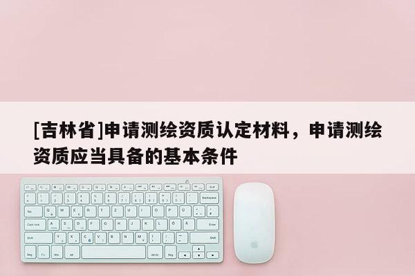 [吉林省]申請(qǐng)測繪資質(zhì)認(rèn)定材料，申請(qǐng)測繪資質(zhì)應(yīng)當(dāng)具備的基本條件