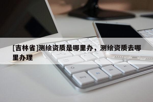 [吉林省]測(cè)繪資質(zhì)是哪里辦，測(cè)繪資質(zhì)去哪里辦理