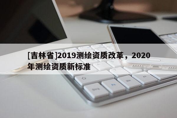 [吉林省]2019測(cè)繪資質(zhì)改革，2020年測(cè)繪資質(zhì)新標(biāo)準(zhǔn)