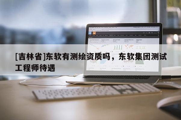 [吉林省]東軟有測繪資質嗎，東軟集團測試工程師待遇