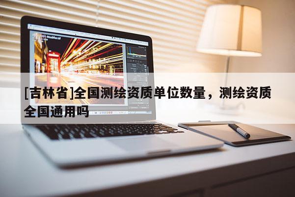 [吉林省]全國測繪資質單位數(shù)量，測繪資質全國通用嗎