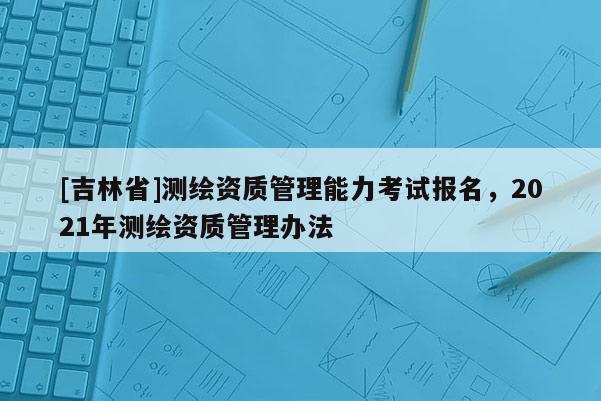 [吉林省]測繪資質(zhì)管理能力考試報名，2021年測繪資質(zhì)管理辦法
