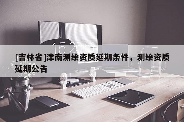 [吉林省]津南測(cè)繪資質(zhì)延期條件，測(cè)繪資質(zhì)延期公告