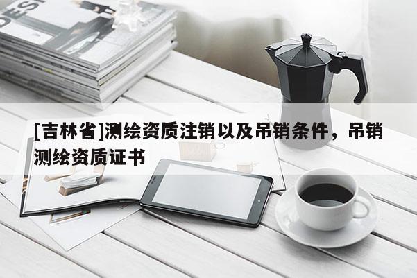 [吉林省]測繪資質注銷以及吊銷條件，吊銷測繪資質證書