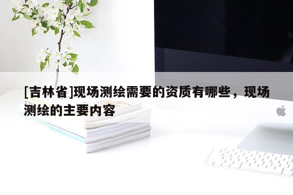 [吉林省]現(xiàn)場測繪需要的資質(zhì)有哪些，現(xiàn)場測繪的主要內(nèi)容