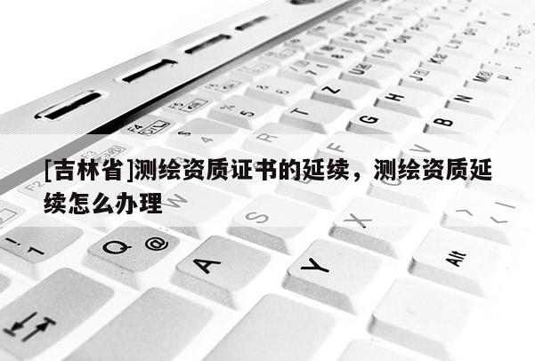 [吉林省]測繪資質(zhì)證書的延續(xù)，測繪資質(zhì)延續(xù)怎么辦理